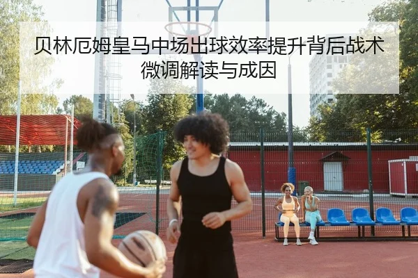 贝林厄姆皇马中场出球效率提升背后战术微调解读与成因